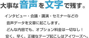 大事な音声を文字で残す。インタビュー・会議・講演・セミナーなどの音声データを文章に起こします。どんな内容でも、オプション料金は一切なし！安く、早く、正確なテープ起こしはアイワーズへ。